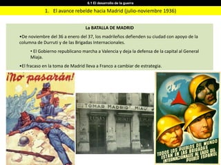 6.1 El desarrollo de la guerra

            1. El avance rebelde hacia Madrid (julio-noviembre 1936)


                                 La BATALLA DE MADRID
•De noviembre del 36 a enero del 37, los madrileños defienden su ciudad con apoyo de la
columna de Durruti y de las Brigadas Internacionales.
     • El Gobierno republicano marcha a Valencia y deja la defensa de la capital al General
     Miaja.
•El fracaso en la toma de Madrid lleva a Franco a cambiar de estrategia.
 