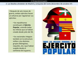 6.1 El desarrollo de la guerra

2. Las Batallas alrededor de Madrid y conquista del norte (diciembre 36-octubre-37)


    • Después de seis meses de
    guerra, ambos ejércitos hacen
    un esfuerzo por regularizar sus
    ejércitos:

        • los republicanos
        constituyen el Ejército
        Popular, uniendo todas
        las milicias que se habían
        creado desde julio del 36.

        • los nacionales integran
        también en la estructura
        militar a los distintos
        grupos (falangistas,
        requetés, etc.) que habían
        surgido desde el
        comienzo de la guerra.
 