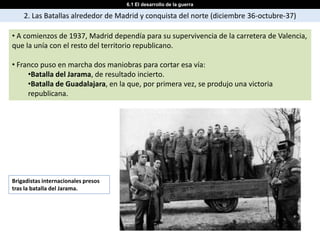 6.1 El desarrollo de la guerra

    2. Las Batallas alrededor de Madrid y conquista del norte (diciembre 36-octubre-37)

• A comienzos de 1937, Madrid dependía para su supervivencia de la carretera de Valencia,
que la unía con el resto del territorio republicano.

• Franco puso en marcha dos maniobras para cortar esa vía:
     •Batalla del Jarama, de resultado incierto.
     •Batalla de Guadalajara, en la que, por primera vez, se produjo una victoria
     republicana.




Brigadistas internacionales presos
tras la batalla del Jarama.
 