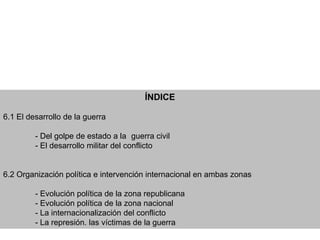 ÍNDICE

6.1 El desarrollo de la guerra

         - Del golpe de estado a la guerra civil
         - El desarrollo militar del conflicto


6.2 Organización política e intervención internacional en ambas zonas

         - Evolución política de la zona republicana
         - Evolución política de la zona nacional
         - La internacionalización del conflicto
         - La represión. las víctimas de la guerra
 