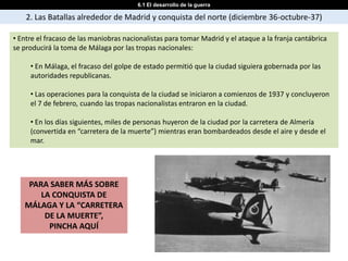 6.1 El desarrollo de la guerra

    2. Las Batallas alrededor de Madrid y conquista del norte (diciembre 36-octubre-37)

• Entre el fracaso de las maniobras nacionalistas para tomar Madrid y el ataque a la franja cantábrica
se producirá la toma de Málaga por las tropas nacionales:

     • En Málaga, el fracaso del golpe de estado permitió que la ciudad siguiera gobernada por las
     autoridades republicanas.

     • Las operaciones para la conquista de la ciudad se iniciaron a comienzos de 1937 y concluyeron
     el 7 de febrero, cuando las tropas nacionalistas entraron en la ciudad.

     • En los días siguientes, miles de personas huyeron de la ciudad por la carretera de Almería
     (convertida en “carretera de la muerte”) mientras eran bombardeados desde el aire y desde el
     mar.




    PARA SABER MÁS SOBRE
       LA CONQUISTA DE
   MÁLAGA Y LA “CARRETERA
        DE LA MUERTE”,
         PINCHA AQUÍ
 