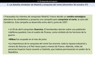 6.1 El desarrollo de la guerra

   2. Las Batallas alrededor de Madrid y conquista del norte (diciembre 36-octubre-37)




• Fracasados los intentos de conquistar Madrid, Franco decide un cambio estratégico:
abandona los alrededores y proyecta una campaña para conquistar el norte, la zona del
Cantábrico. Esta campaña se desarrolla entre abril y junio de 1937:


    • el 26 de abril conquistan Guernica. El bombardeo alemán sobre una población
    indefensa quedará, tras el cuadro de Picasso, como símbolo de los horrores de la
    guerra.
    •Bilbao fue ocupada en el mes de junio.
    •La importancia de la conquista del norte fue enorme: toda la riqueza industrial y
    minera de Asturias y el País Vasco pasó a manos de Franco. Además, miles de
    personas huyeron hacia Levante y Cataluña, que todavía permanecían en poder de la
    República.
 