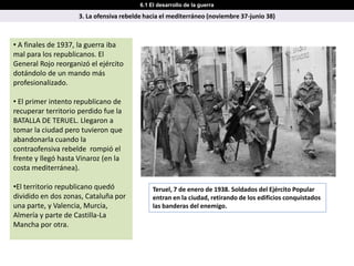 6.1 El desarrollo de la guerra

                     3. La ofensiva rebelde hacia el mediterráneo (noviembre 37-junio 38)



• A finales de 1937, la guerra iba
mal para los republicanos. El
General Rojo reorganizó el ejército
dotándolo de un mando más
profesionalizado.

• El primer intento republicano de
recuperar territorio perdido fue la
BATALLA DE TERUEL. Llegaron a
tomar la ciudad pero tuvieron que
abandonarla cuando la
contraofensiva rebelde rompió el
frente y llegó hasta Vinaroz (en la
costa mediterránea).

•El territorio republicano quedó               Teruel, 7 de enero de 1938. Soldados del Ejército Popular
dividido en dos zonas, Cataluña por            entran en la ciudad, retirando de los edificios conquistados
una parte, y Valencia, Murcia,                 las banderas del enemigo.
Almería y parte de Castilla-La
Mancha por otra.
 