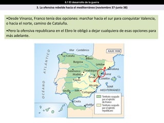 6.1 El desarrollo de la guerra

                  3. La ofensiva rebelde hacia el mediterráneo (noviembre 37-junio 38)


•Desde Vinaroz, Franco tenía dos opciones: marchar hacia el sur para conquistar Valencia,
o hacia el norte, camino de Cataluña.
•Pero la ofensiva republicana en el Ebro le obligó a dejar cualquiera de esas opciones para
más adelante.
 