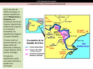 6.1 El desarrollo de la guerra
                          4. La batalla del Ebro y el fin de la guerra (julio 38-abril 39)


•El 25 de julio de
1938 se produjo un
ataque republicano
entre Mequinenza y
Amposta, que
constituyó una de las
mayores operaciones
militares de la guerra.
En la primera
acometida, los
republicanos llegaron
a ocupar Gandesa.
•Franco envió un
potente ejército, con
apoyo aéreo de
alemanes e italianos,
y logró detener allí el
avance enemigo.
•El ejército
republicano sufrió
una severa derrota y
quedó muy
mermado.
 