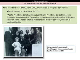 6.1 El desarrollo de la guerra
                         4. La batalla del Ebro y el fin de la guerra (julio 38-abril 39)


•Tras su victoria en la BATALLA DEL EBRO, Franco inició la conquista de Cataluña:
    •Barcelona cayó el 26 de enero de 1939.
    •Azaña, Presidente de la República; Juan Negrín, Presidente del Gobierno; Luis
    Companys, Presidente de la Generalitat; un buen número de diputados; el Gobierno
    Vasco en pleno… Todos, además de decenas de miles de personas, iniciaron el
    camino del exilio.




                                                                       Manuel Azaña, Presidente de la
                                                                       República, poco después de su salida de
                                                                       España, en enero de 1939.
 