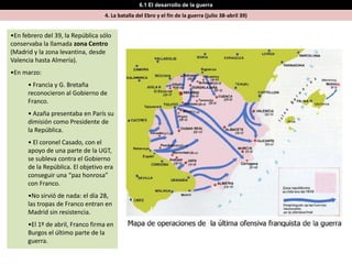 6.1 El desarrollo de la guerra
                                  4. La batalla del Ebro y el fin de la guerra (julio 38-abril 39)


•En febrero del 39, la República sólo
conservaba la llamada zona Centro
(Madrid y la zona levantina, desde
Valencia hasta Almería).
•En marzo:
      • Francia y G. Bretaña
      reconocieron al Gobierno de
      Franco.
      • Azaña presentaba en París su
      dimisión como Presidente de
      la República.
      • El coronel Casado, con el
      apoyo de una parte de la UGT,
      se subleva contra el Gobierno
      de la República. El objetivo era
      conseguir una “paz honrosa”
      con Franco.
      •No sirvió de nada: el día 28,
      las tropas de Franco entran en
      Madrid sin resistencia.
      •El 1º de abril, Franco firma en
      Burgos el último parte de la
      guerra.
 