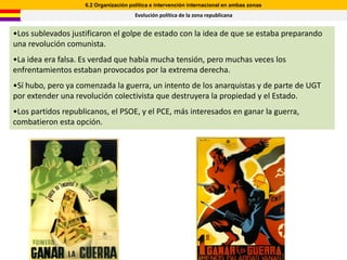 6.2 Organización política e intervención internacional en ambas zonas
                                       Evolución política de la zona republicana


•Los sublevados justificaron el golpe de estado con la idea de que se estaba preparando
una revolución comunista.
•La idea era falsa. Es verdad que había mucha tensión, pero muchas veces los
enfrentamientos estaban provocados por la extrema derecha.
•Sí hubo, pero ya comenzada la guerra, un intento de los anarquistas y de parte de UGT
por extender una revolución colectivista que destruyera la propiedad y el Estado.
•Los partidos republicanos, el PSOE, y el PCE, más interesados en ganar la guerra,
combatieron esta opción.
 