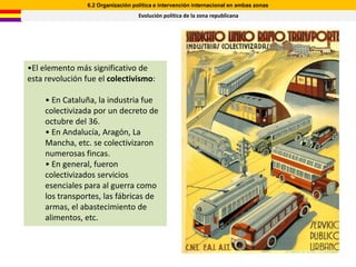 6.2 Organización política e intervención internacional en ambas zonas
                                   Evolución política de la zona republicana




•El elemento más significativo de
esta revolución fue el colectivismo:

     • En Cataluña, la industria fue
     colectivizada por un decreto de
     octubre del 36.
     • En Andalucía, Aragón, La
     Mancha, etc. se colectivizaron
     numerosas fincas.
     • En general, fueron
     colectivizados servicios
     esenciales para al guerra como
     los transportes, las fábricas de
     armas, el abastecimiento de
     alimentos, etc.
 