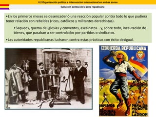 6.2 Organización política e intervención internacional en ambas zonas
                                       Evolución política de la zona republicana


•En los primeros meses se desencadenó una reacción popular contra todo lo que pudiera
tener relación con rebeldes (ricos, católicos y militantes derechistas).
    •Saqueos, quema de iglesias y conventos, asesinatos… y, sobre todo, incautación de
    bienes, que pasaban a ser controlados por partidos o sindicatos.
•Las autoridades republicanas lucharon contra estas prácticas con éxito desigual.
 