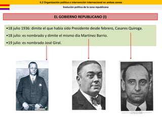 6.2 Organización política e intervención internacional en ambas zonas
                                       Evolución política de la zona republicana


                                EL GOBIERNO REPUBLICANO (I)

•18 julio 1936: dimite el que había sido Presidente desde febrero, Casares Quiroga.
•18 julio: es nombrado y dimite el mismo día Martínez Barrio.
•19 julio: es nombrado José Giral.
 