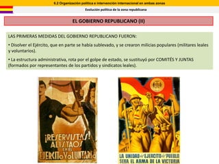 6.2 Organización política e intervención internacional en ambas zonas
                                           Evolución política de la zona republicana


                                   EL GOBIERNO REPUBLICANO (II)

LAS PRIMERAS MEDIDAS DEL GOBIERNO REPUBLICANO FUERON:
• Disolver el Ejército, que en parte se había sublevado, y se crearon milicias populares (militares leales
y voluntarios).
• La estructura administrativa, rota por el golpe de estado, se sustituyó por COMITÉS Y JUNTAS
(formados por representantes de los partidos y sindicatos leales).
 