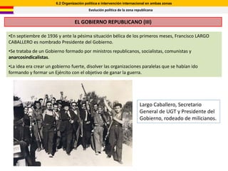 6.2 Organización política e intervención internacional en ambas zonas
                                          Evolución política de la zona republicana


                                  EL GOBIERNO REPUBLICANO (III)

•En septiembre de 1936 y ante la pésima situación bélica de los primeros meses, Francisco LARGO
CABALLERO es nombrado Presidente del Gobierno.
•Se trataba de un Gobierno formado por ministros republicanos, socialistas, comunistas y
anarcosindicalistas.
•La idea era crear un gobierno fuerte, disolver las organizaciones paralelas que se habían ido
formando y formar un Ejército con el objetivo de ganar la guerra.




                                                                          Largo Caballero, Secretario
                                                                          General de UGT y Presidente del
                                                                          Gobierno, rodeado de milicianos.
 