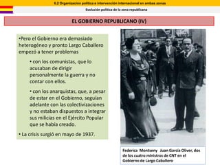 6.2 Organización política e intervención internacional en ambas zonas
                                   Evolución política de la zona republicana


                          EL GOBIERNO REPUBLICANO (IV)


•Pero el Gobierno era demasiado
heterogéneo y pronto Largo Caballero
empezó a tener problemas
     • con los comunistas, que lo
     acusaban de dirigir
     personalmente la guerra y no
     contar con ellos.
     • con los anarquistas, que, a pesar
     de estar en el Gobierno, seguían
     adelante con las colectivizaciones
     y no estaban dispuestos a integrar
     sus milicias en el Ejército Popular
     que se había creado.
• La crisis surgió en mayo de 1937.

                                                           Federica Montseny Juan García Oliver, dos
                                                           de los cuatro ministros de CNT en el
                                                           Gobierno de Largo Caballero
 