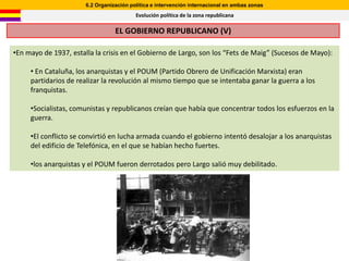 6.2 Organización política e intervención internacional en ambas zonas
                                          Evolución política de la zona republicana

                                  EL GOBIERNO REPUBLICANO (V)

•En mayo de 1937, estalla la crisis en el Gobierno de Largo, son los “Fets de Maig” (Sucesos de Mayo):

     • En Cataluña, los anarquistas y el POUM (Partido Obrero de Unificación Marxista) eran
     partidarios de realizar la revolución al mismo tiempo que se intentaba ganar la guerra a los
     franquistas.

     •Socialistas, comunistas y republicanos creían que había que concentrar todos los esfuerzos en la
     guerra.

     •El conflicto se convirtió en lucha armada cuando el gobierno intentó desalojar a los anarquistas
     del edificio de Telefónica, en el que se habían hecho fuertes.

     •los anarquistas y el POUM fueron derrotados pero Largo salió muy debilitado.
 