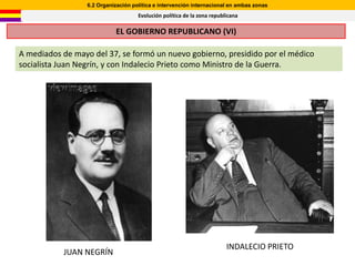 6.2 Organización política e intervención internacional en ambas zonas
                                     Evolución política de la zona republicana

                            EL GOBIERNO REPUBLICANO (VI)

A mediados de mayo del 37, se formó un nuevo gobierno, presidido por el médico
socialista Juan Negrín, y con Indalecio Prieto como Ministro de la Guerra.




                                                                         INDALECIO PRIETO
           JUAN NEGRÍN
 