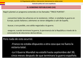 6.2 Organización política e intervención internacional en ambas zonas
                                       Evolución política de la zona republicana

                              EL GOBIERNO REPUBLICANO (VII)

Negrín planteó un programa contenido en los llamados “TRECE PUNTOS”:


    -concentrar todos los esfuerzos en la resistencia militar; si estallaba la guerra en
    Europa, quizás italianos y alemanes se vieran obligados a salir de España.

    -buscar, si era posible, una salida negociada a la guerra.

    -asegurar, cuando terminara la guerra, la pervivencia de la República a través de la
    convocatoria de elecciones democráticas.


Pero nada de esto ocurrió:
         -Franco no estaba dispuesto a otra cosa que no fuera la
         victoria total.
         -La II Guerra Mundial no estalló hasta septiembre del 39,
         cinco meses después de que terminara la guerra española.
 