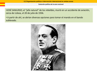 6.2 Organización política e intervención internacional en ambas zonas
                                      Evolución política de la zona nacional


•JOSÉ SANJURJO, el “jefe natural” de los rebeldes, murió en un accidente de aviación,
cerca de Lisboa, el 20 de julio de 1936.
• A partir de ahí, se abrían diversas opciones para tomar el mando en el bando
sublevado.
 
