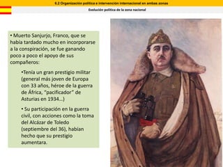6.2 Organización política e intervención internacional en ambas zonas
                                       Evolución política de la zona nacional




• Muerto Sanjurjo, Franco, que se
había tardado mucho en incorporarse
a la conspiración, se fue ganando
poco a poco el apoyo de sus
compañeros:
    •Tenía un gran prestigio militar
    (general más joven de Europa
    con 33 años, héroe de la guerra
    de África, “pacificador” de
    Asturias en 1934…)
    • Su participación en la guerra
    civil, con acciones como la toma
    del Alcázar de Toledo
    (septiembre del 36), habían
    hecho que su prestigio
    aumentara.
 