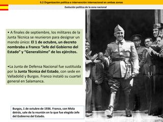 6.2 Organización política e intervención internacional en ambas zonas
                                            Evolución política de la zona nacional




• A finales de septiembre, los militares de la
Junta Técnica se reunieron para designar un
mando único: El 1 de octubre, un decreto
nombraba a Franco “Jefe del Gobierno del
Estado” y “Generalísimo” de los ejércitos.


•La Junta de Defensa Nacional fue sustituida
por la Junta Técnica del Estado, con sede en
Valladolid y Burgos. Franco instaló su cuartel
general en Salamanca.




   Burgos, 1 de octubre de 1936. Franco, con Mola
   detrás, sale de la reunión en la que fue elegido Jefe
   del Gobierno del Estado.
 