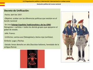 6.2 Organización política e intervención internacional en ambas zonas
                                             Evolución política de la zona nacional



Decreto de Unificación:
-Fecha: abril de 1937.
-Objetivo: acabar con las diferencias políticas que existían en el
bando nacional
-Se crea Falange Española Tradicionalista y de las JONS:
falangistas + carlistas + todos los demás grupos que apoyaron el
golpe de estado.
-Jefe: Franco.
-Uniforme: camisa azul (falangistas) y boina roja (carlistas).
Símbolo: yugo y flechas
-Saludo: brazo derecho en alto (fascistas italianos, heredado de la
antigua Roma).
 