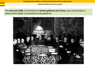 6.2 Organización política e intervención internacional en ambas zonas
                                      Evolución política de la zona nacional



•En enero de 1938, se constituyó el primer gobierno de Franco, que concentraba la
jefatura del estado y la presidencia del gobierno.
 
