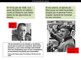 6.1 El desarrollo de la guerra




El 18 de julio de 1936, una                                  El día anterior, el ejército de
parte del Ejército se sublevó                                Marruecos se había levantado
contra el Gobierno que había                                 dirigido por el general Franco,
salido de las elecciones de                                  Capitán General de Canarias
febrero.                                                     en ese momento.


  Emilio
  Mola




"Ha de advertirse a los tímidos y vacilantes,
que el que no esté con nosotros, está contra
nosotros, y que como enemigo será tratado.
Para los compañeros que no son compañeros                                             Francisco
el movimiento triunfante será inexorable".                                            Franco
Instrucción Reservada nº5 emitida el 20 de junio de
1936
 
