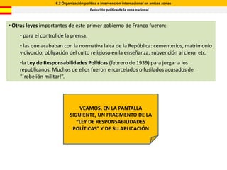 6.2 Organización política e intervención internacional en ambas zonas
                                        Evolución política de la zona nacional



• Otras leyes importantes de este primer gobierno de Franco fueron:
    • para el control de la prensa.
    • las que acababan con la normativa laica de la República: cementerios, matrimonio
    y divorcio, obligación del culto religioso en la enseñanza, subvención al clero, etc.
    •la Ley de Responsabilidades Políticas (febrero de 1939) para juzgar a los
    republicanos. Muchos de ellos fueron encarcelados o fusilados acusados de
    “¡rebelión militar!”.




                                VEAMOS, EN LA PANTALLA
                            SIGUIENTE, UN FRAGMENTO DE LA
                               “LEY DE RESPONSABILIDADES
                             POLÍTICAS” Y DE SU APLICACIÓN
 