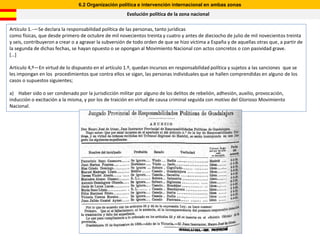 6.2 Organización política e intervención internacional en ambas zonas
                                                       Evolución política de la zona nacional

Artículo 1.-—Se declara la responsabilidad política de las personas, tanto jurídicas
como físicas, que desde primero de octubre de mil novecientos treinta y cuatro y antes de dieciocho de julio de mil novecientos treinta
y seis, contribuyeron a crear o a agravar la subversión de todo orden de que se hizo víctima a España y de aquellas otras que, a partir de
la segunda de dichas fechas, se hayan opuesto o se opongan al Movimiento Nacional con actos concretos o con pasividad grave.
*…+

Articulo 4,º—En virtud de lo dispuesto en el artículo 1.º, quedan incursos en responsabilidad política y sujetos a las sanciones que se
les impongan en los procedimientos que contra ellos se sigan, las personas individuales que se hallen comprendidas en alguno de los
casos o supuestos siguientes;

a) Haber sido o ser condenado por la jurisdicción militar por alguno de los delitos de rebelión, adhesión, auxilio, provocación,
inducción o excitación a la misma, y por los de traición en virtud de causa criminal seguida con motivo del Glorioso Movimiento
Nacional.
 