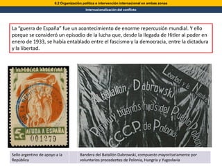 6.2 Organización política e intervención internacional en ambas zonas
                                          Internacionalización del conflicto




La “guerra de España” fue un acontecimiento de enorme repercusión mundial. Y ello
porque se consideró un episodio de la lucha que, desde la llegada de Hitler al poder en
enero de 1933, se había entablado entre el fascismo y la democracia, entre la dictadura
y la libertad.




Sello argentino de apoyo a la          Bandera del Batallón Dabrowski, compuesto mayoritariamente por
República                              voluntarios procedentes de Polonia, Hungría y Yugoslavia
 