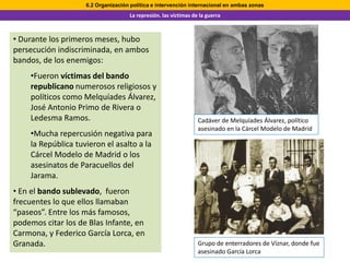 6.2 Organización política e intervención internacional en ambas zonas
                                    La represión. las víctimas de la guerra



• Durante los primeros meses, hubo
persecución indiscriminada, en ambos
bandos, de los enemigos:
    •Fueron víctimas del bando
    republicano numerosos religiosos y
    políticos como Melquíades Álvarez,
    José Antonio Primo de Rivera o
    Ledesma Ramos.                                               Cadáver de Melquíades Álvarez, político
                                                                 asesinado en la Cárcel Modelo de Madrid
    •Mucha repercusión negativa para
    la República tuvieron el asalto a la
    Cárcel Modelo de Madrid o los
    asesinatos de Paracuellos del
    Jarama.
• En el bando sublevado, fueron
frecuentes lo que ellos llamaban
“paseos”. Entre los más famosos,
podemos citar los de Blas Infante, en
Carmona, y Federico García Lorca, en
Granada.                                                         Grupo de enterradores de Víznar, donde fue
                                                                 asesinado García Lorca
 