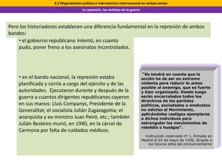 6.2 Organización política e intervención internacional en ambas zonas
                                    La represión. las víctimas de la guerra



Pero los historiadores establecen una diferencia fundamental en la represión de ambos
bandos:
    • el gobierno republicano intentó, en cuanto
    pudo, poner freno a los asesinatos incontrolados.



                                                                               “Se tendrá en cuenta que la
    • en el bando nacional, la represión estaba                               acción ha de ser en extremo
    planificada y corría a cargo del ejército y de las                        violenta para reducir lo antes
                                                                              posible al enemigo, que es fuerte
    autoridades. Ejecutaron durante y después de la                           y bien organizado. Desde luego
    guerra a cuantos dirigentes republicanos cayeron                          serán encarcelados todos los
                                                                              directivos de los partidos
    en sus manos: Lluís Companys, Presidente de la                            políticos, sociedades o sindicatos
    Generalitat; el socialista Julián Zugazagoitia; el                        no adictos al Movimiento,
                                                                              aplicándoles castigos ejemplares
    anarquista y ex-ministro Juan Peiró, etc.; también                        a dichos individuos para
    Julián Besteiro murió, en 1940, en la cárcel de                           estrangular los movimientos de
                                                                              rebeldía o huelgas”.
    Carmona por falta de cuidados médicos.
                                                                                Instrucción reservada nº 1, firmada en
                                                                              Madrid el 25 de mayo de 1936, dirigida a
                                                                                  los futuros jefes del pronunciamiento
 