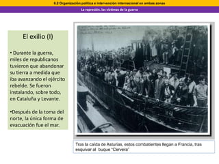 6.2 Organización política e intervención internacional en ambas zonas
                                     La represión. las víctimas de la guerra




     El exilio (I)

• Durante la guerra,
miles de republicanos
tuvieron que abandonar
su tierra a medida que
iba avanzando el ejército
rebelde. Se fueron
instalando, sobre todo,
en Cataluña y Levante.

•Después de la toma del
norte, la única forma de
evacuación fue el mar.


                                  Tras la caída de Asturias, estos combatientes llegan a Francia, tras
                                  esquivar al buque “Cervera”
 