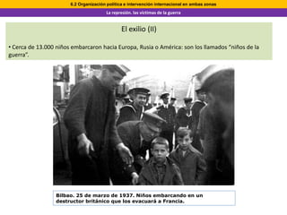 6.2 Organización política e intervención internacional en ambas zonas
                                       La represión. las víctimas de la guerra


                                               El exilio (II)

• Cerca de 13.000 niños embarcaron hacia Europa, Rusia o América: son los llamados “niños de la
guerra”.




                 Bilbao. 25 de marzo de 1937. Niños embarcando en un
                 destructor británico que los evacuará a Francia.
 