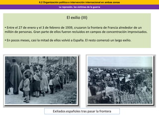 6.2 Organización política e intervención internacional en ambas zonas
                                        La represión. las víctimas de la guerra



                                               El exilio (III)

• Entre el 27 de enero y el 3 de febrero de 1939, cruzaron la frontera de Francia alrededor de un
millón de personas. Gran parte de ellos fueron recluidos en campos de concentración improvisados.

• En pocos meses, casi la mitad de ellos volvió a España. El resto comenzó un largo exilio.




                                   Exiliados españoles tras pasar la frontera
 