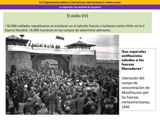6.2 Organización política e intervención internacional en ambas zonas
                                        La represión. las víctimas de la guerra


                                               El exilio (IV)

• 30.000 soldados republicanos se enrolaron en el ejército francés y lucharon contra Hitler en la II
Guerra Mundial. 16.000 murieron en los campos de exterminio alemanes.




                                                                                                "Los
                                                                                                ﻿ españoles
                                                                                                antifascistas
                                                                                                saludan a las
                                                                                                fuerzas
                                                                                                liberadoras“

                                                                                                Liberación del
                                                                                                campo de
                                                                                                concentración de
                                                                                                Mauthausen por
                                                                                                las fuerzas
                                                                                                norteamericanas,
                                                                                                1945
 