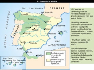 6.1 El desarrollo de la guerra




                                 • El “alzamiento”
                                 (terminología de los
                                 rebeldes) fracasó en las
                                 grandes ciudades y en casi
                                 todo el litoral.

                                 • Madrid y Barcelona
                                 continuaron en manos del
                                 Gobierno legal por la
                                 acción combinada de las
                                 fuerzas del orden y grupos
                                 ciudadanos organizados
                                 en milicias.

                                 • Triunfó en Galicia y en
                                 algunas ciudades del
                                 interior.

                                 • Triunfó también en
                                 algunas ciudades aisladas,
                                 aunque su entorno
                                 continuó controlado por la
                                 República: Sevilla,
                                 Córdoba, Jaén, Granada y
                                 Santander .
 