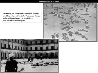 6.1 El desarrollo de la guerra




En Madrid, los sublevados se hicieron fuertes
en el Cuartel de la Montaña. Tras varios días de
lucha, militares leales a la República y
milicianos lograron ocuparlo.
 