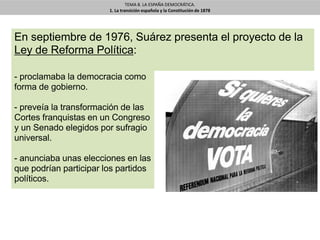 En septiembre de 1976, Suárez presenta el proyecto de la
Ley de Reforma Política:
TEMA 8. LA ESPAÑA DEMOCRÁTICA.
1. La transición española y la Constitución de 1878
- proclamaba la democracia como
forma de gobierno.
- preveía la transformación de las
Cortes franquistas en un Congreso
y un Senado elegidos por sufragio
universal.
- anunciaba unas elecciones en las
que podrían participar los partidos
políticos.
 