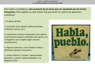 TEMA 8. LA ESPAÑA DEMOCRÁTICA.
1. La transición española y la Constitución de 1878
Pero había un problema: este proyecto de ley tenía que ser aprobado por las Cortes
franquistas. Para explicar su voto a favor hay que tener en cuenta las siguientes
cuestiones:
1. El apoyo del Rey.
2. La presión de la opinión pública (partidos,
sindicatos, prensa, etc.)
3. Importantes sectores franquistas, de la Iglesia
y las finanzas creyeron preferible esta opción y no
arriesgarse a que surgiese algún proceso
revolucionario.
4. Algunas potencias, como Estados Unidos o
Alemania, apoyaron el proceso.
5. Suárez ofreció al “bunker” determinadas
garantías: no pedir responsabilidades y no
legalizar al PCE.
 