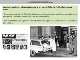 TEMA 8. LA ESPAÑA DEMOCRÁTICA.
1. La transición española y la Constitución de 1878
Los meses siguientes a la aprobación de la Ley para la Reforma Política fueron muy
duros:
- Secuestros y asesinatos de ETA, GRAPO y la extrema derecha. Por ejemplo, fueron asesinados cinco
abogados de Comisiones Obreras en la calle Atocha de Madrid.
- En la Semana Santa, fue legalizado el Partido Comunista, a pesar de la promesa que se había hecho
a los militares.
 