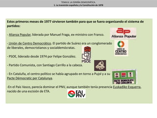 TEMA 8. LA ESPAÑA DEMOCRÁTICA.
1. La transición española y la Constitución de 1878
Estos primeros meses de 1977 sirvieron también para que se fuera organizando el sistema de
partidos:
- Alianza Popular, liderada por Manuel Fraga, ex-ministro con Franco.
- Unión de Centro Democrático. El partido de Suárez era un conglomerado
de liberales, democristianos y socialdemócratas.
- PSOE, liderado desde 1974 por Felipe González.
- Partido Comunista, con Santiago Carrillo a la cabeza.
- En Cataluña, el centro político se había agrupado en torno a Pujol y a su
Pacte Démocratic per Catalunya.
-En el País Vasco, parecía dominar el PNV, aunque también tenía presencia Euskadiko Esquerra,
nacido de una escisión de ETA.
 