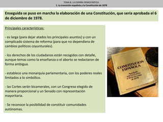 TEMA 8. LA ESPAÑA DEMOCRÁTICA.
1. La transición española y la Constitución de 1878
Principales características:
- es larga (para dejar atados los principales asuntos) y con un
complicado sistema de reforma (para que no dependiera de
cambios políticos coyunturales).
- los derechos de los ciudadanos están recogidos con detalle,
aunque temas como la enseñanza o el aborto se redactaron de
forma ambigua.
- establece una monarquía parlamentaria, con los poderes reales
limitados a lo simbólico.
- las Cortes serán bicamerales, con un Congreso elegido de
manera proporcional y un Senado con representación
mayoritaria.
- Se reconoce la posibilidad de constituir comunidades
autónomas.
Enseguida se puso en marcha la elaboración de una Constitución, que sería aprobada el 6
de diciembre de 1978.
 