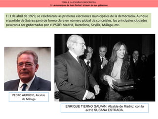 TEMA 8. LA ESPAÑA DEMOCRÁTICA.
2. La monarquía de Juan Carlos I a través de sus gobiernos
El 3 de abril de 1979, se celebraron las primeras elecciones municipales de la democracia. Aunque
el partido de Suárez ganó de forma clara en número global de concejales, las principales ciudades
pasaron a ser gobernadas por el PSOE: Madrid, Barcelona, Sevilla, Málaga, etc.
PEDRO APARICIO, Alcalde
de Málaga
ENRIQUE TIERNO GALVÁN, Alcalde de Madrid, con la
actriz SUSANA ESTRADA.
 