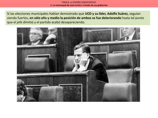 TEMA 8. LA ESPAÑA DEMOCRÁTICA.
2. La monarquía de Juan Carlos I a través de sus gobiernos
Si las elecciones municipales habían demostrado que UCD y su líder, Adolfo Suárez, seguían
siendo fuertes, en sólo año y medio la posición de ambos se fue deteriorando hasta tal punto
que el jefe dimitió y el partido acabó desapareciendo.
 