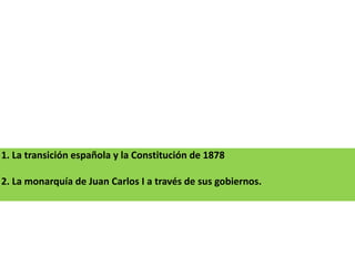 1. La transición española y la Constitución de 1878
2. La monarquía de Juan Carlos I a través de sus gobiernos.
 