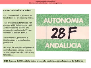CAUSAS DE LA CAÍDA DE SUÁREZ
- La crisis económica, agravada por
la subida de los precios del petróleo.
- Los problemas autonómicos. Por
ejemplo, el 28 de febrero de 1980,
Andalucía decidió acceder a la
autonomía por el artículo 151, en
contra de la opinión de UCD.
-Las diferencias, personales e
ideológicas en el seno el partido
gobernante.
-En mayo de 1980, el PSOE presentó
contra Suárez un voto de censura.
Su líder, Felipe González, saldría muy
fortalecido.
TEMA 8. LA ESPAÑA DEMOCRÁTICA.
2. La monarquía de Juan Carlos I a través de sus gobiernos
El 29 de enero de 1981, Adolfo Suárez presentaba su dimisión como Presidente del Gobierno.
 