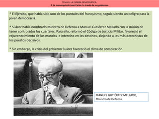 TEMA 8. LA ESPAÑA DEMOCRÁTICA.
2. La monarquía de Juan Carlos I a través de sus gobiernos
* El Ejército, que había sido uno de los puntales del franquismo, seguía siendo un peligro para la
joven democracia.
* Suárez había nombrado Ministro de Defensa a Manuel Gutiérrez Mellado con la misión de
tener controlados los cuarteles. Para ello, reformó el Código de Justicia Militar, favoreció el
rejuvenecimiento de los mandos e intervino en los destinos, alejando a los más derechistas de
los puestos decisivos.
* Sin embargo, la crisis del gobierno Suárez favoreció el clima de conspiración.
MANUEL GUTIÉRREZ MELLADO,
Ministro de Defensa.
 