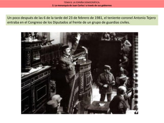 TEMA 8. LA ESPAÑA DEMOCRÁTICA.
2. La monarquía de Juan Carlos I a través de sus gobiernos
Un poco después de las 6 de la tarde del 23 de febrero de 1981, el teniente-coronel Antonio Tejero
entraba en el Congreso de los Diputados al frente de un grupo de guardias civiles.
 