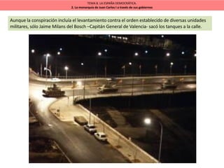 TEMA 8. LA ESPAÑA DEMOCRÁTICA.
2. La monarquía de Juan Carlos I a través de sus gobiernos
Aunque la conspiración incluía el levantamiento contra el orden establecido de diversas unidades
militares, sólo Jaime Milans del Bosch –Capitán General de Valencia- sacó los tanques a la calle.
 